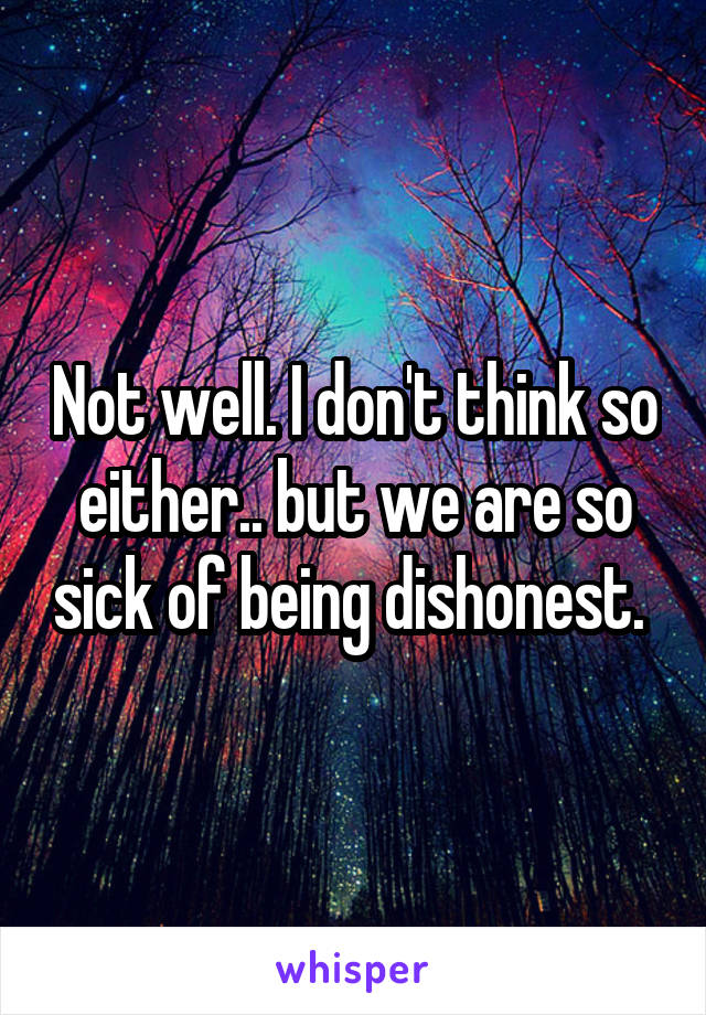 Not well. I don't think so either.. but we are so sick of being dishonest. 