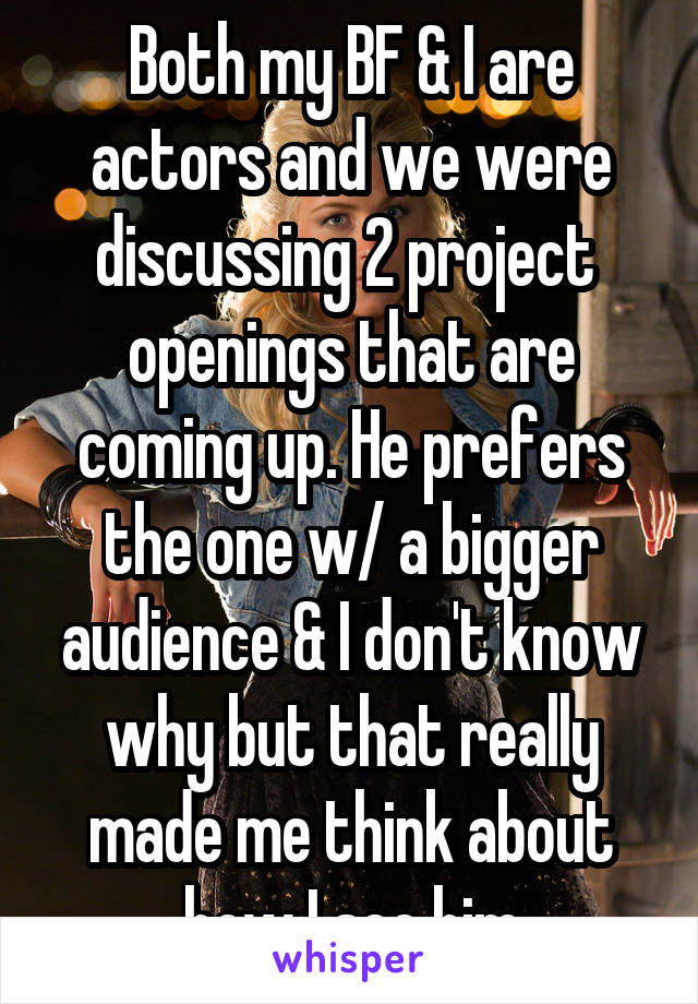 Both my BF & I are actors and we were discussing 2 project  openings that are coming up. He prefers the one w/ a bigger audience & I don't know why but that really made me think about how I see him