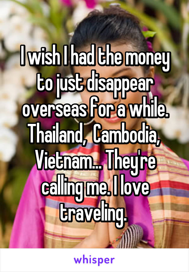 I wish I had the money to just disappear overseas for a while. Thailand,  Cambodia,  Vietnam... They're calling me. I love traveling. 