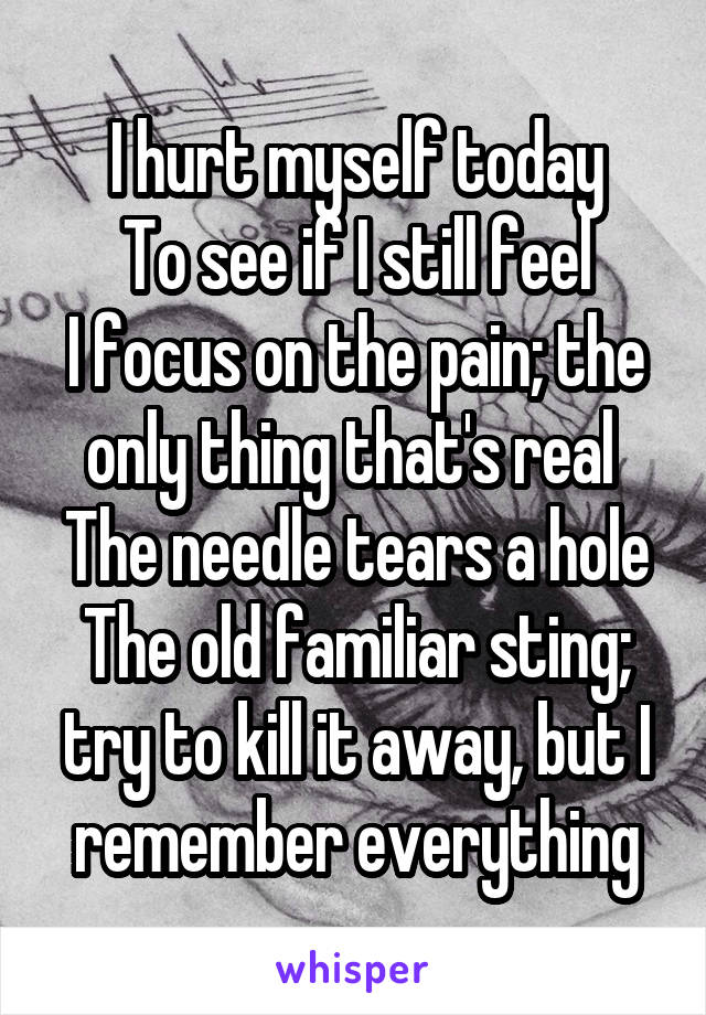 I hurt myself today
To see if I still feel
I focus on the pain; the only thing that's real 
The needle tears a hole
The old familiar sting; try to kill it away, but I remember everything