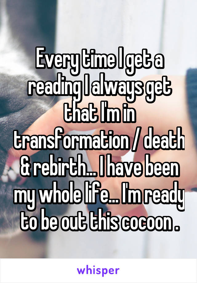 Every time I get a reading I always get that I'm in transformation / death & rebirth... I have been my whole life... I'm ready to be out this cocoon .