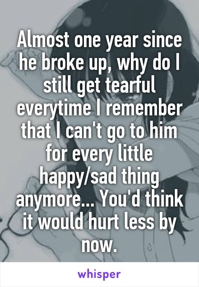 Almost one year since he broke up, why do I still get tearful everytime I remember that I can't go to him for every little happy/sad thing anymore... You'd think it would hurt less by now.