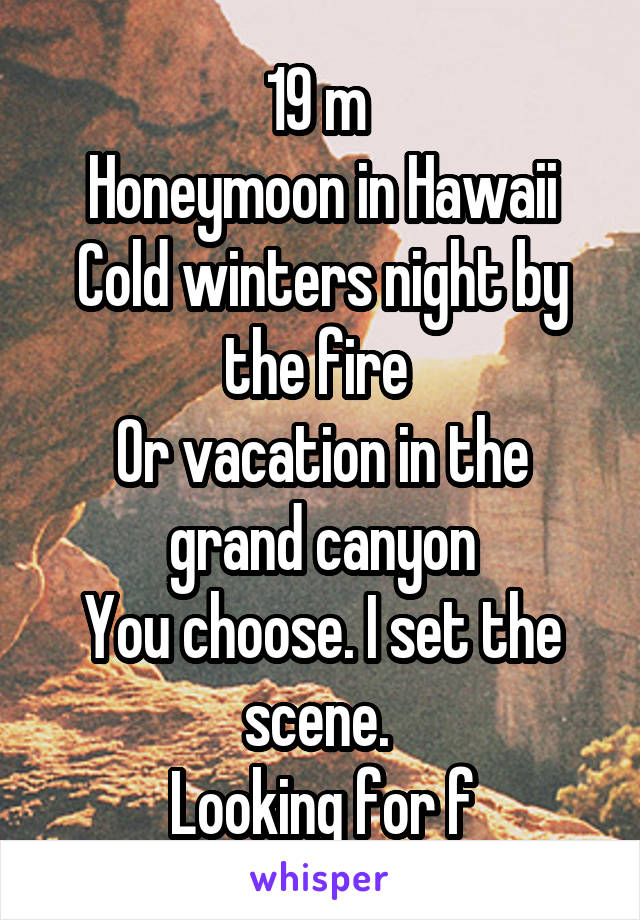 19 m 
Honeymoon in Hawaii
Cold winters night by the fire 
Or vacation in the grand canyon
You choose. I set the scene. 
Looking for f