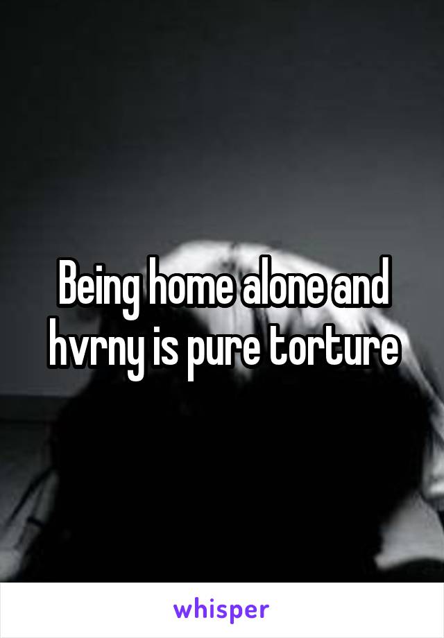 Being home alone and hvrny is pure torture