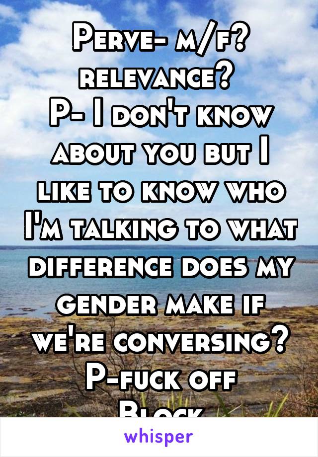 Perve- m/f? relevance? 
P- I don't know about you but I like to know who I'm talking to what difference does my gender make if we're conversing?
P-fuck off
Block