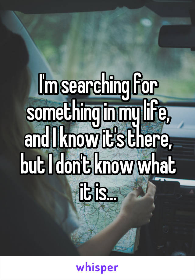 I'm searching for something in my life, and I know it's there, but I don't know what it is...