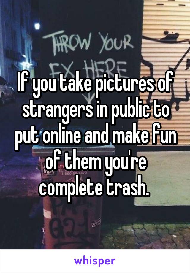 If you take pictures of strangers in public to put online and make fun of them you're complete trash. 