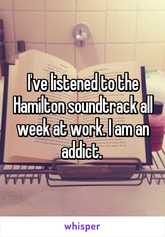 I've listened to the Hamilton soundtrack all week at work. I am an addict. 