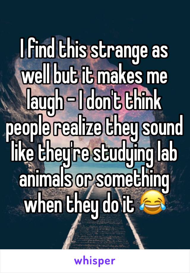 I find this strange as well but it makes me laugh – I don't think people realize they sound like they're studying lab animals or something when they do it 😂