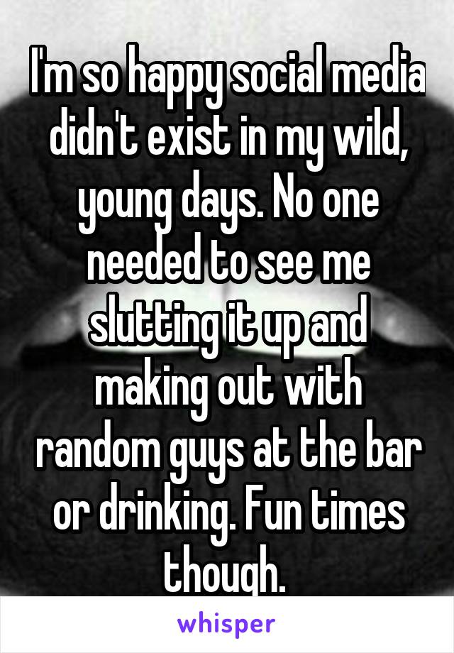 I'm so happy social media didn't exist in my wild, young days. No one needed to see me slutting it up and making out with random guys at the bar or drinking. Fun times though. 