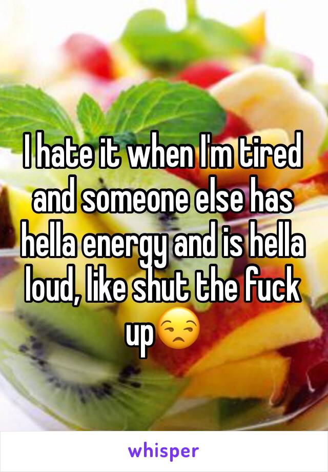 I hate it when I'm tired and someone else has hella energy and is hella loud, like shut the fuck up😒