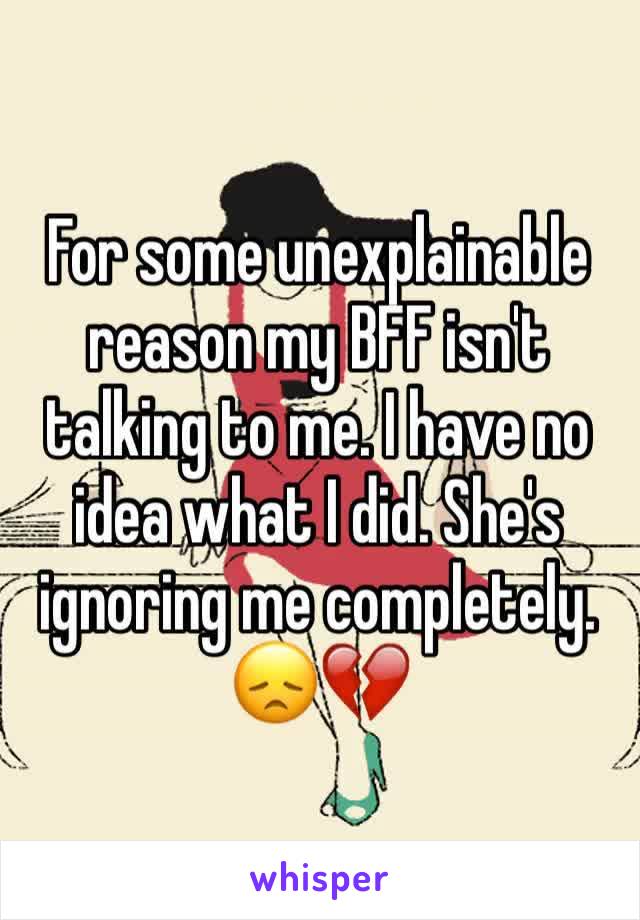 For some unexplainable reason my BFF isn't talking to me. I have no idea what I did. She's ignoring me completely. 😞💔