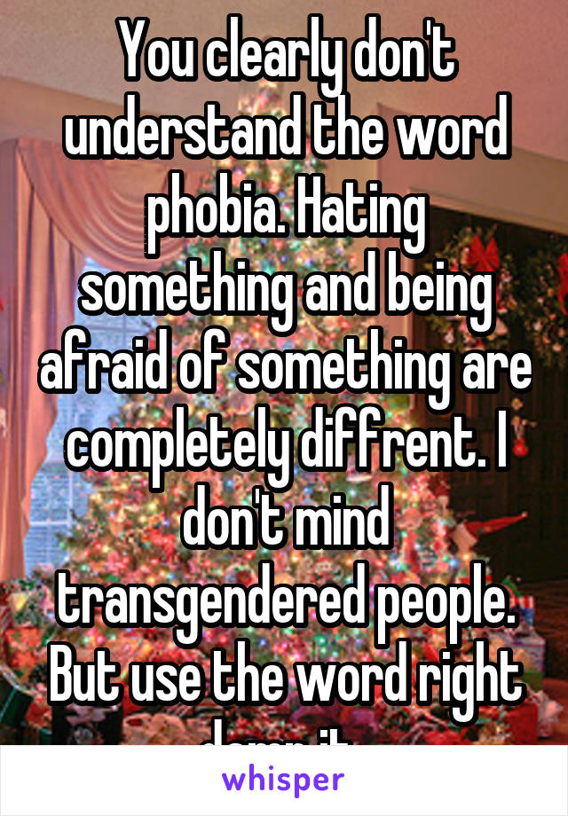 You clearly don't understand the word phobia. Hating something and being afraid of something are completely diffrent. I don't mind transgendered people. But use the word right damn it. 