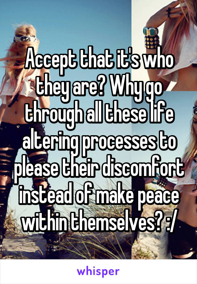 Accept that it's who they are? Why go through all these life altering processes to please their discomfort instead of make peace within themselves? :/