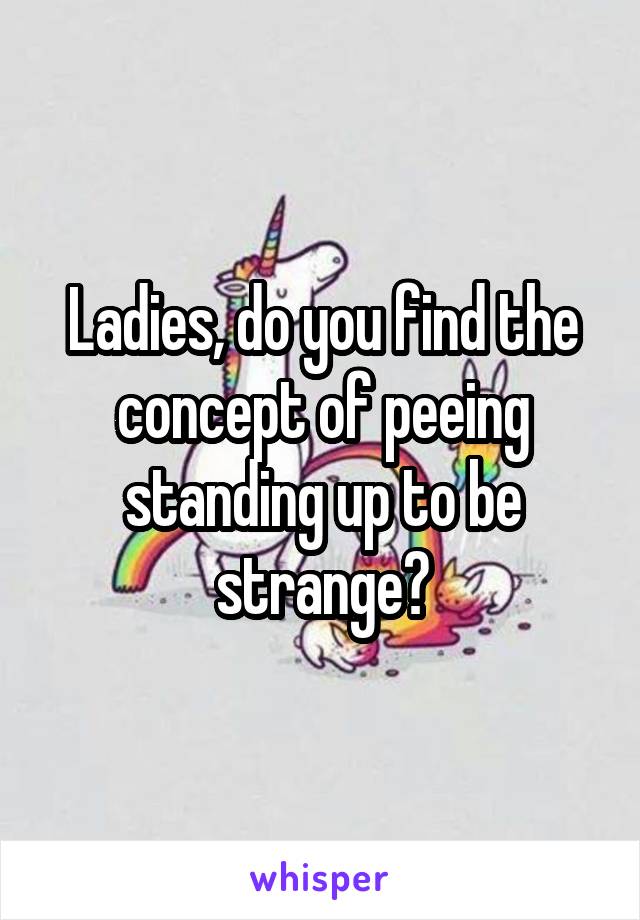 Ladies, do you find the concept of peeing standing up to be strange?