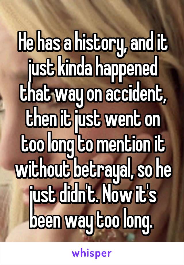 He has a history, and it just kinda happened that way on accident, then it just went on too long to mention it without betrayal, so he just didn't. Now it's been way too long. 