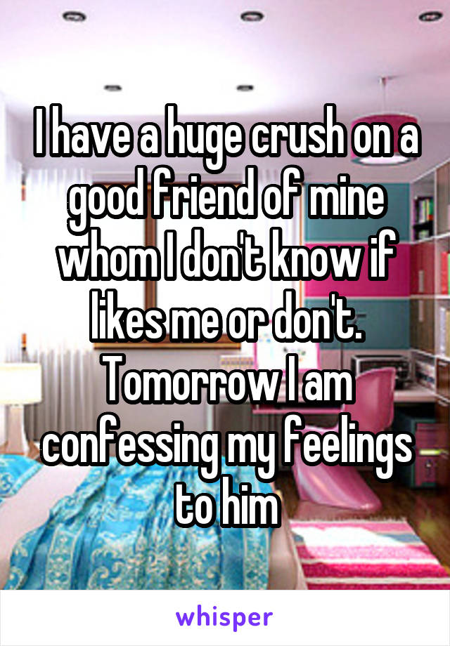 I have a huge crush on a good friend of mine whom I don't know if likes me or don't. Tomorrow I am confessing my feelings to him