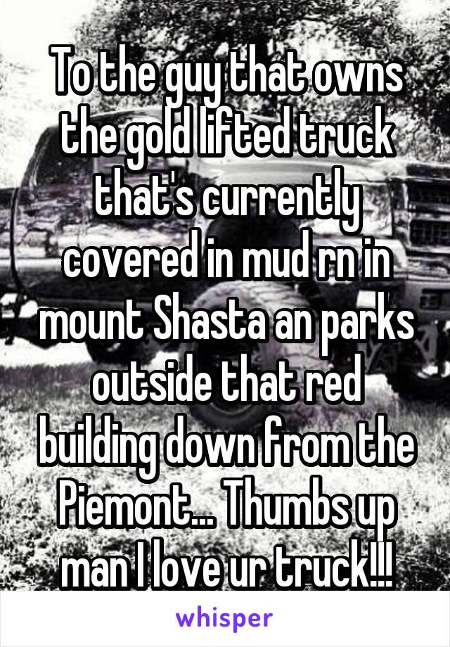 To the guy that owns the gold lifted truck that's currently covered in mud rn in mount Shasta an parks outside that red building down from the Piemont... Thumbs up man I love ur truck!!!