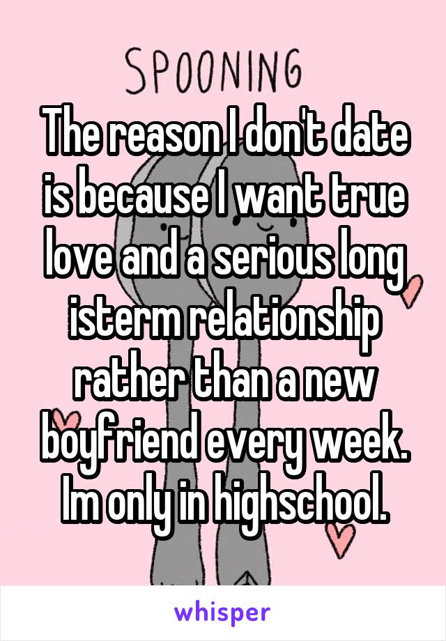 The reason I don't date is because I want true love and a serious long isterm relationship rather than a new boyfriend every week. Im only in highschool.