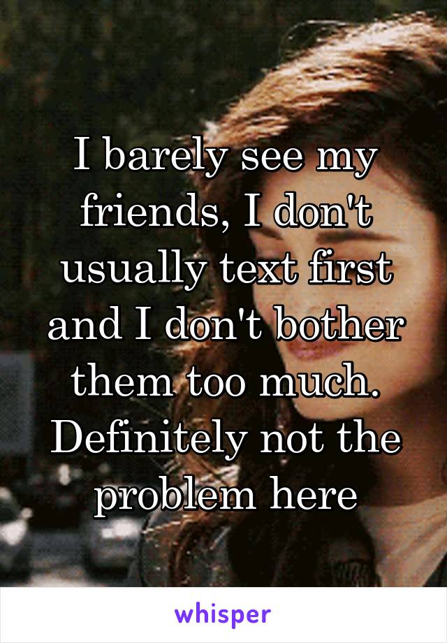 I barely see my friends, I don't usually text first and I don't bother them too much. Definitely not the problem here