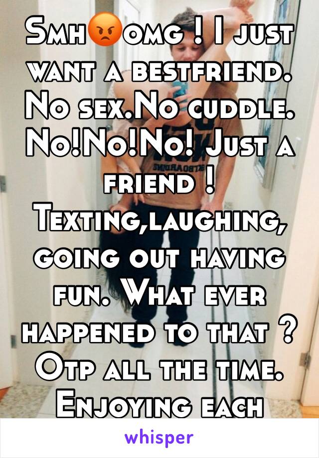 Smh😡omg ! I just want a bestfriend. No sex.No cuddle. No!No!No! Just a friend ! Texting,laughing, going out having fun. What ever happened to that ? Otp all the time. Enjoying each other as FRIENDS