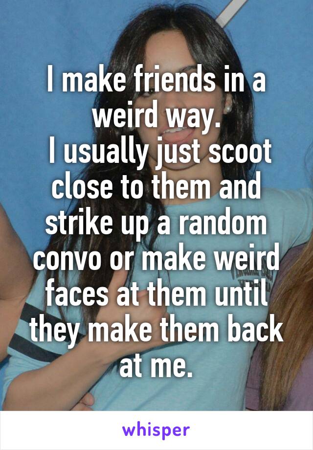 I make friends in a weird way.
 I usually just scoot close to them and strike up a random convo or make weird faces at them until they make them back at me.