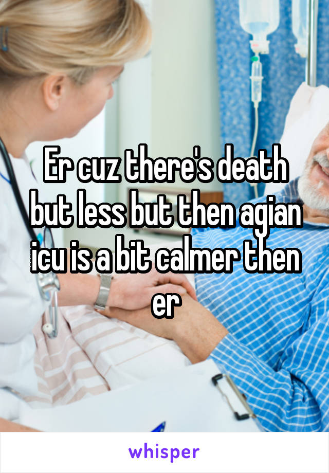 Er cuz there's death but less but then agian icu is a bit calmer then er