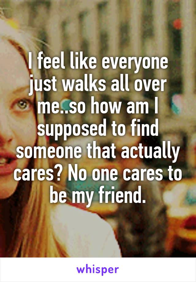 I feel like everyone just walks all over me..so how am I supposed to find someone that actually cares? No one cares to be my friend.
