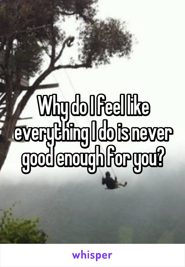 Why do I feel like everything I do is never good enough for you?