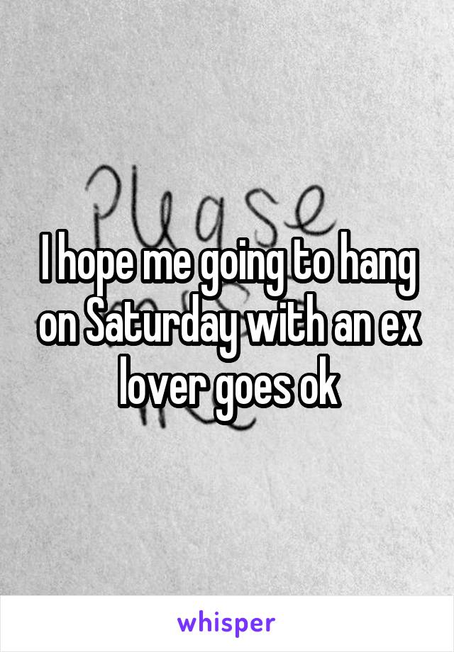 I hope me going to hang on Saturday with an ex lover goes ok