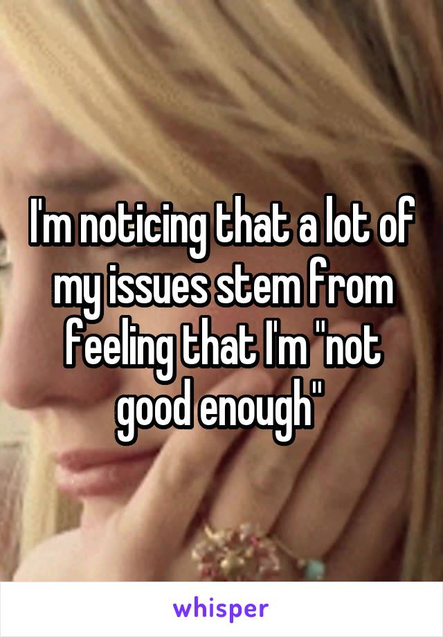 I'm noticing that a lot of my issues stem from feeling that I'm "not good enough" 