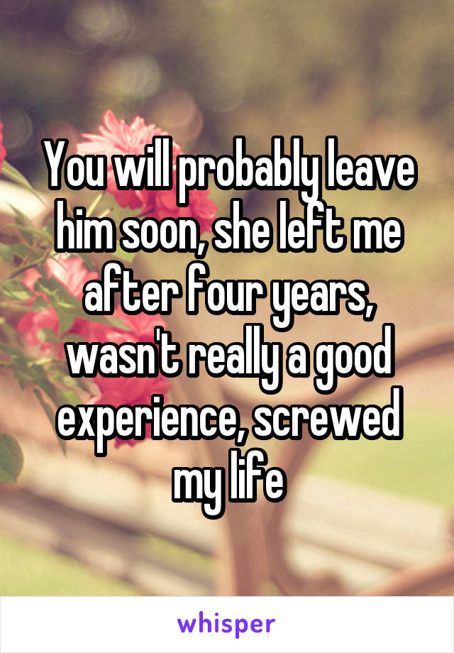 You will probably leave him soon, she left me after four years, wasn't really a good experience, screwed my life