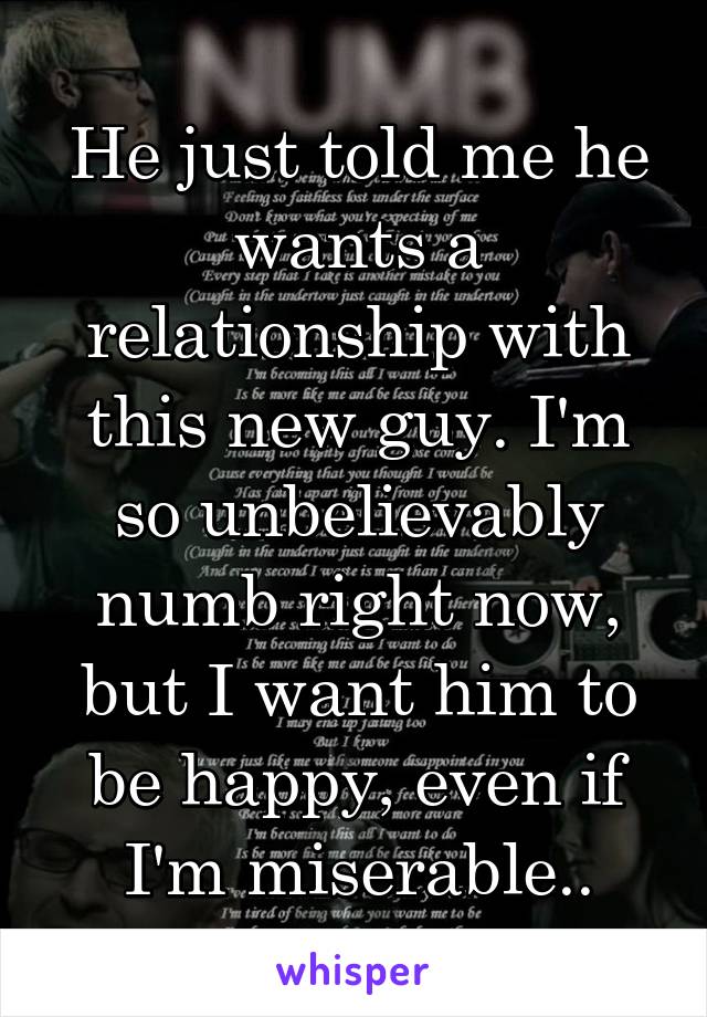 He just told me he wants a relationship with this new guy. I'm so unbelievably numb right now, but I want him to be happy, even if I'm miserable..