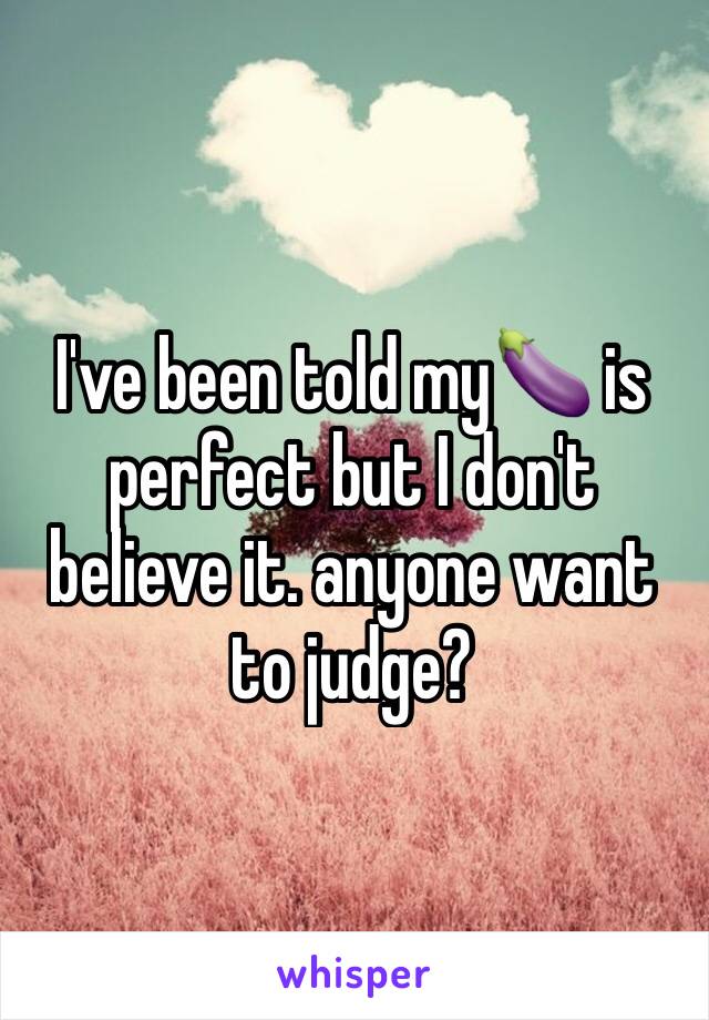 I've been told my🍆 is perfect but I don't believe it. anyone want to judge?