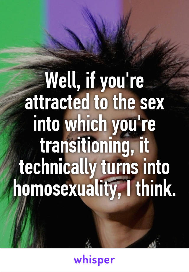 Well, if you're attracted to the sex into which you're transitioning, it technically turns into homosexuality, I think.