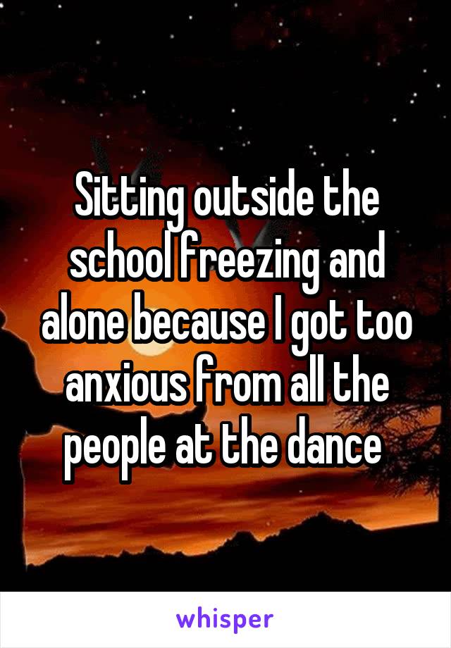 Sitting outside the school freezing and alone because I got too anxious from all the people at the dance 