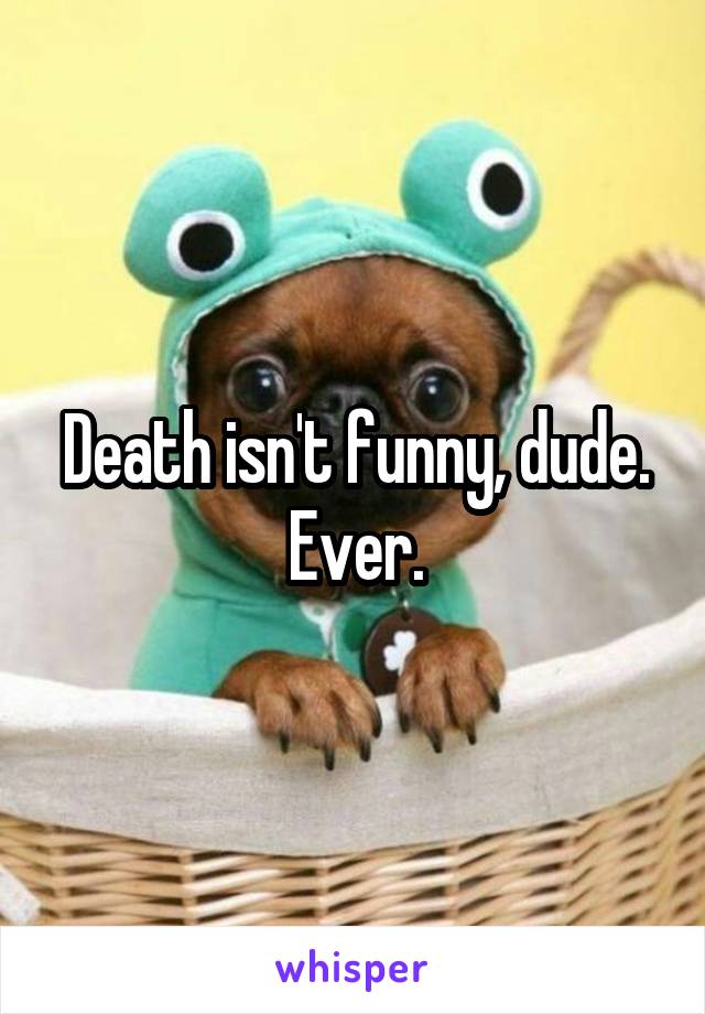 Death isn't funny, dude. Ever.