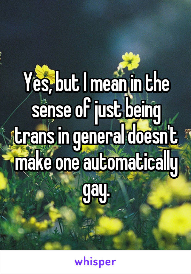 Yes, but I mean in the sense of just being trans in general doesn't make one automatically gay.