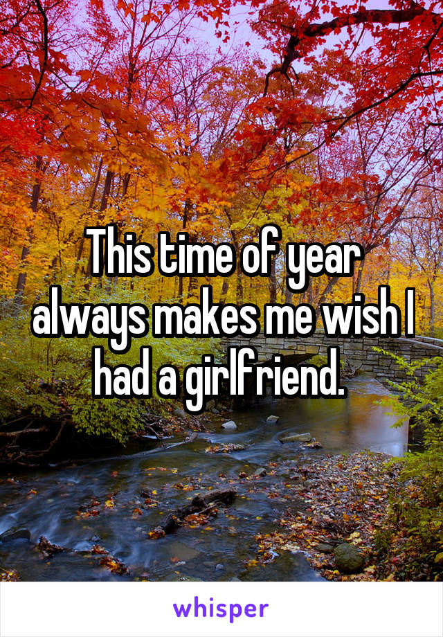 This time of year always makes me wish I had a girlfriend. 