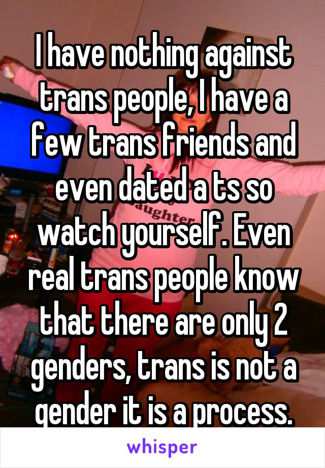 I have nothing against trans people, I have a few trans friends and even dated a ts so watch yourself. Even real trans people know that there are only 2 genders, trans is not a gender it is a process.