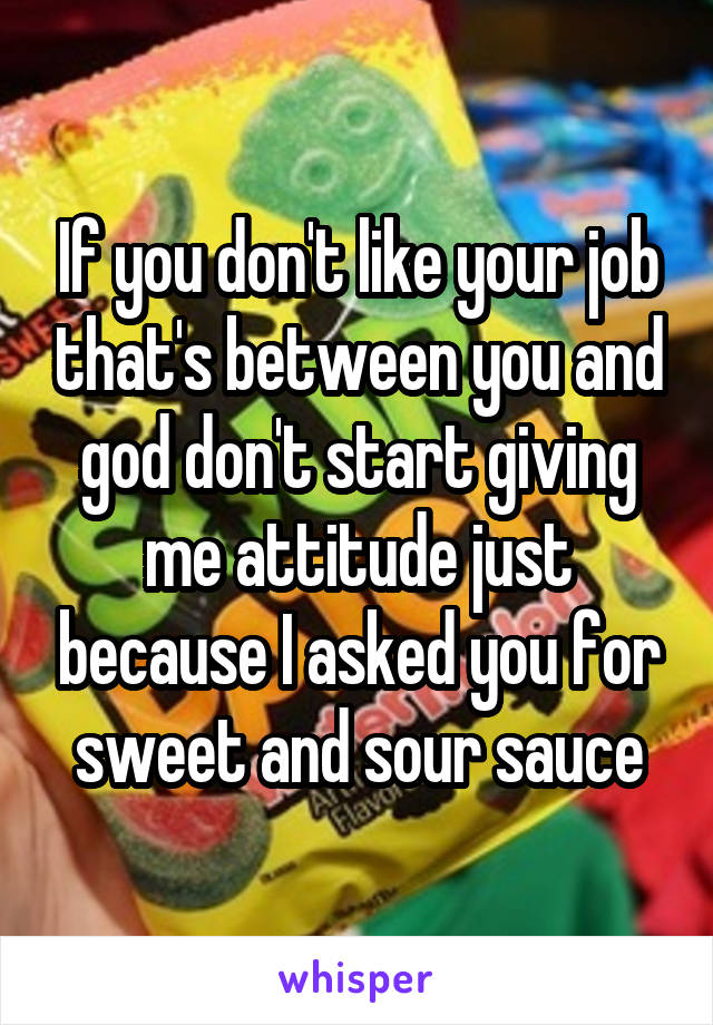 If you don't like your job that's between you and god don't start giving me attitude just because I asked you for sweet and sour sauce