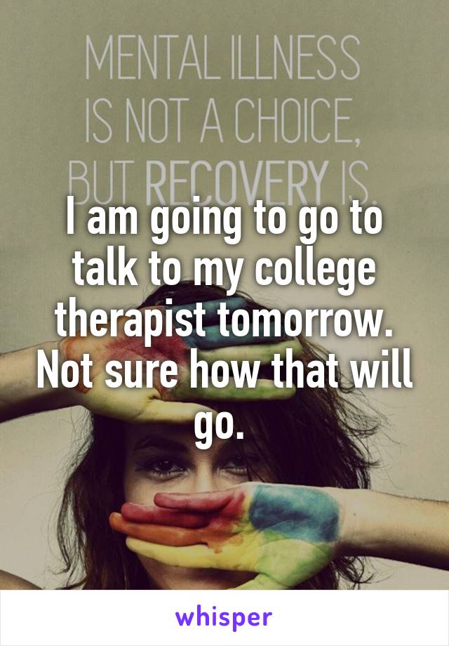 I am going to go to talk to my college therapist tomorrow. Not sure how that will go. 