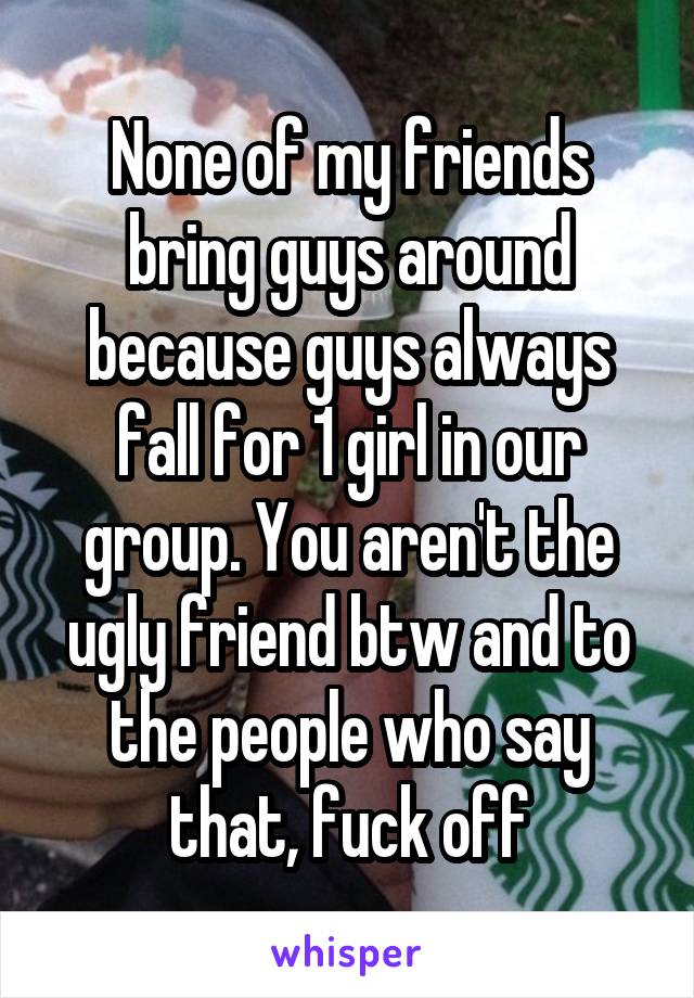 None of my friends bring guys around because guys always fall for 1 girl in our group. You aren't the ugly friend btw and to the people who say that, fuck off