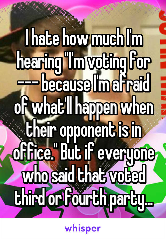 I hate how much I'm hearing "I'm voting for --- because I'm afraid of what'll happen when their opponent is in office." But if everyone who said that voted third or fourth party...