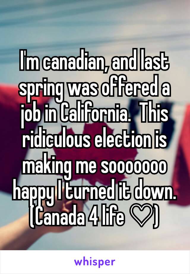 I'm canadian, and last spring was offered a job in California.  This ridiculous election is making me sooooooo happy I turned it down. (Canada 4 life ♡)