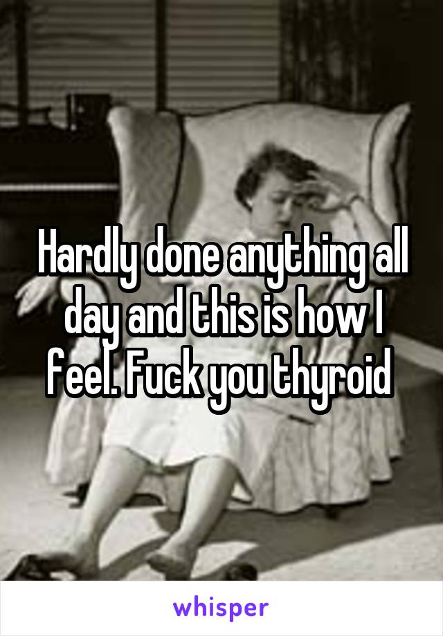 Hardly done anything all day and this is how I feel. Fuck you thyroid 