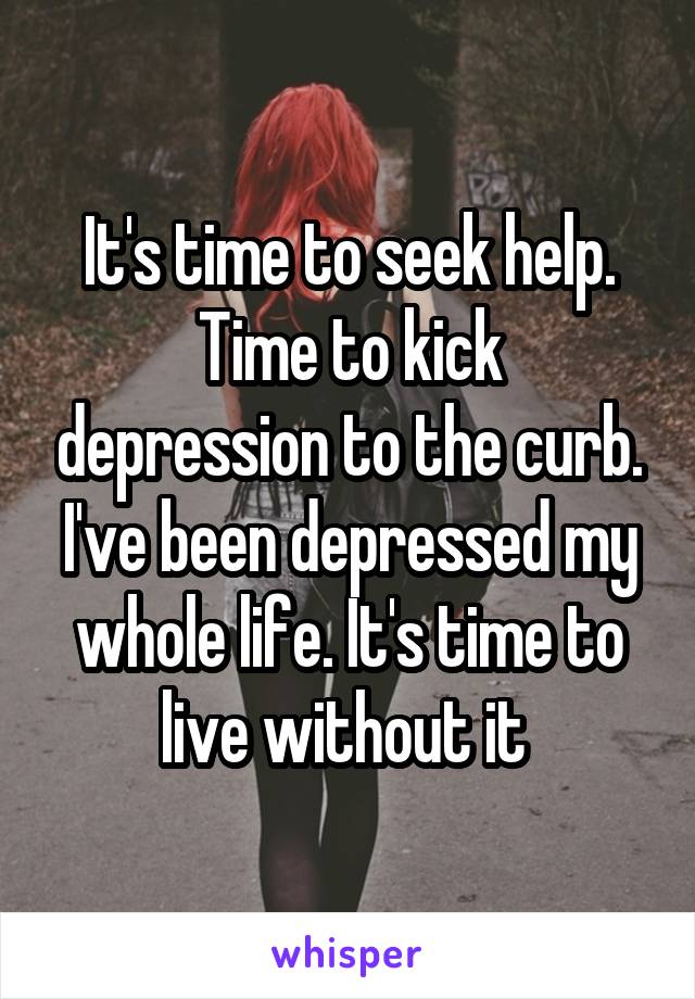 It's time to seek help.
Time to kick depression to the curb. I've been depressed my whole life. It's time to live without it 