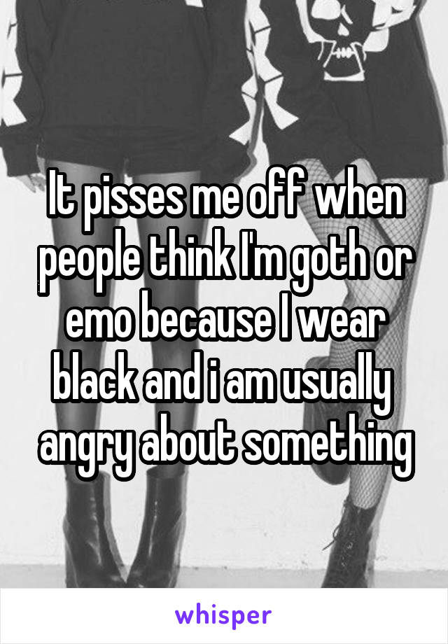 It pisses me off when people think I'm goth or emo because I wear black and i am usually  angry about something