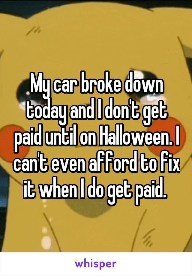 My car broke down today and I don't get paid until on Halloween. I can't even afford to fix it when I do get paid. 