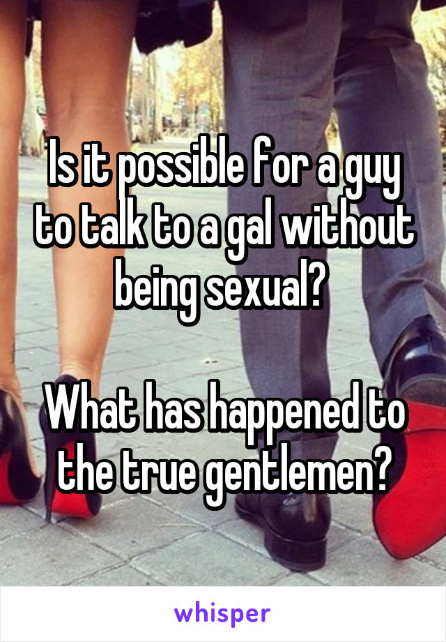 Is it possible for a guy to talk to a gal without being sexual? 

What has happened to the true gentlemen?